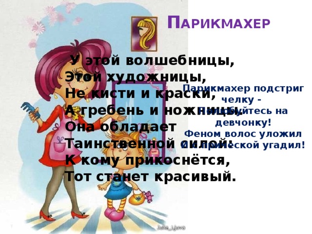 П АРИКМАХЕР    У этой волшебницы,  Этой художницы,  Не кисти и краски,  А гребень и ножницы.  Она обладает  Таинственной силой:  К кому прикоснётся,  Тот станет красивый. Парикмахер подстриг челку - Полюбуйтесь на девчонку! Феном волос уложил И с прической угадил! 