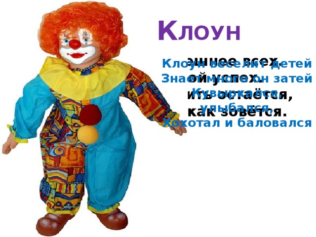 К ЛОУН  В цирке он смешнее всех.  У него – большой успех.  Только вспомнить остаётся,  Весельчак тот как зовётся. Клоун веселит детей Знает много он затей Кувыркался, улыбался, Хохотал и баловался 