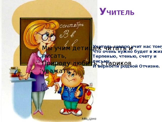 У ЧИТЕЛЬ   Мы учим детишек читать и писать,  Природу любить, стариков уважать. Учитель щедро учит нас тому,  Что очень нужно будет в жизни:  Терпенью, чтенью, счету и письму,  И верности родной Отчизне.  