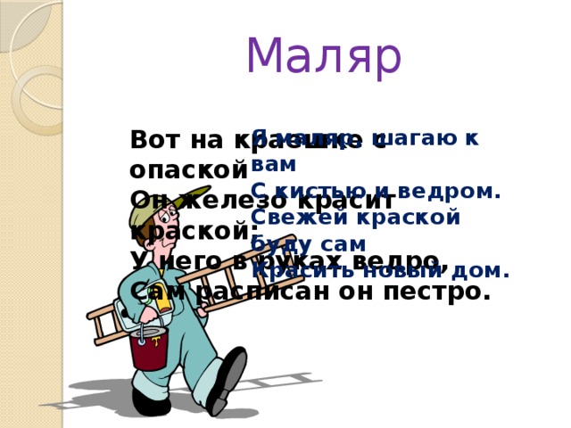Маляр Вот на краешке с опаской  Он железо красит краской;  У него в руках ведро,  Сам расписан он пестро. Я маляр, шагаю к вам  С кистью и ведром.  Свежей краской буду сам  Красить новый дом. 