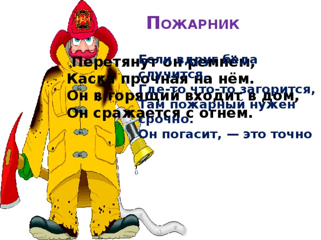 П ОЖАРНИК   Если вдруг беда случится, Где-то что-то загорится, Там пожарный нужен срочно. Он погасит, — это точно  Перетянут он ремнём,  Каска прочная на нём.  Он в горящий входит в дом,  Он сражается с огнём. 
