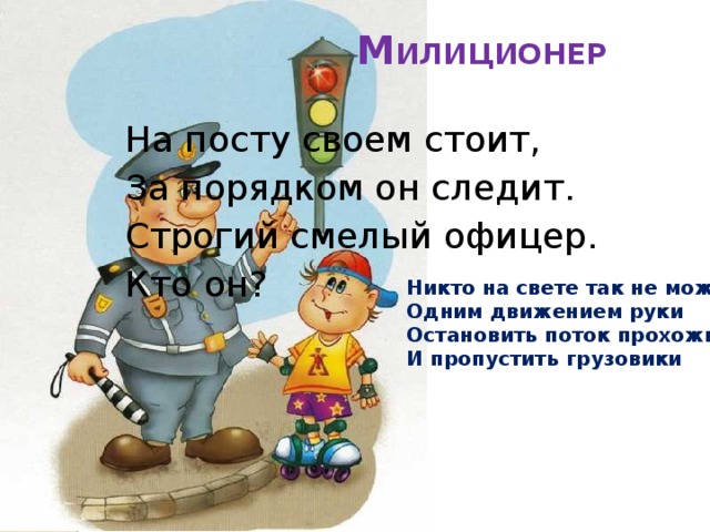 М ИЛИЦИОНЕР   На посту своем стоит, За порядком он следит. Строгий смелый офицер. Кто он? Никто на свете так не может  Одним движением руки  Остановить поток прохожих  И пропустить грузовики 