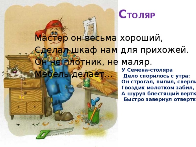С ТОЛЯР   Мастер он весьма хороший, Сделал шкаф нам для прихожей. Он не плотник, не маляр. Мебель делает... У Семена-столяра  Дело спорилось с утра: Он строгал, пилил, сверлил, Гвоздик молотком забил, А шуруп блестящий верткий –  Быстро завернул отверткой . 