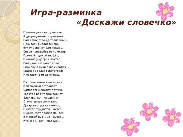 Игра-разминка   «Доскажи словечко» В школе учит нас учитель, А дворец возвёл строитель, Вам лекарство даст аптекарь, Почитать библиотекарь, Булку испечёт вам пекарь, Сварит снадобье вам лекарь, Привезёт домой шофёр, В школе у дверей вахтёр, Вам укол назначит врач, Скрипку в руки взял скрипач, Снимок сделает фотограф, И оставит вам автограф, В космос мчится космонавт Или смелый астронавт. Самолётом правит лётчик, Трактор водит тракторист,            Электричку – машинист,               Стены выкрасил маляр,                Доску выстругал столяр,                В шахте трудится шахтёр, В доме свет провёл монтёр, В жаркой кузнице – кузнец, Кто всё знает – молодец! 