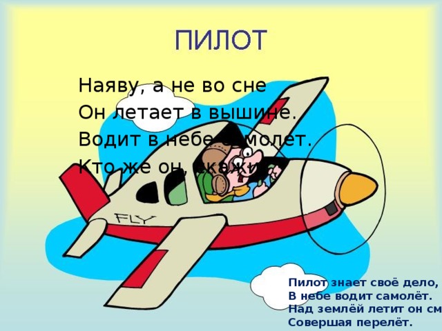 Наяву, а не во сне Он летает в вышине. Водит в небе самолет. Кто же он, скажи? Пилот знает своё дело,  В небе водит самолёт.  Над землёй летит он смело,  Совершая перелёт. 