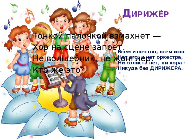 Д ИРИЖЁР   Тонкой палочкой взмахнет — Хор на сцене запоет. Не волшебник, не жонглер. Кто же это? Всем известно, всем известно -  Нет его, и нет оркестра,  Ни солиста нет, ни хора -  Никуда без ДИРИЖЕРА. 