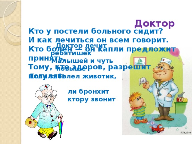 Доктор Кто у постели больного сидит?  И как лечиться он всем говорит.  Кто болен — он капли предложит принять,  Тому, кто здоров, разрешит погулять .  Доктор лечит ребятишек  Малышей и чуть повыше  Если заболел животик,  Голова или бронхит  Мама доктору звонит 