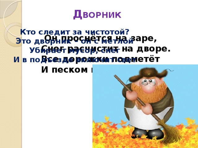 Д ВОРНИК   Кто следит за чистотой? Это дворник – он с метлой Убирает мусор, снег И в подъезде включит свет  Он проснётся на заре,  Снег расчистит на дворе.  Все дорожки подметёт  И песком посыпет лёд. 