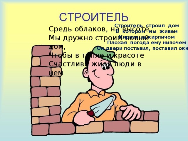 Строитель строил дом В котором мы живем Кирпич за кирпичом Плохая погода ему нипочем Он двери поставил, поставил окно… Средь облаков, на высоте,  Мы дружно строим новый дом,  Чтобы в тепле и красоте  Счастливо жили люди в нем 