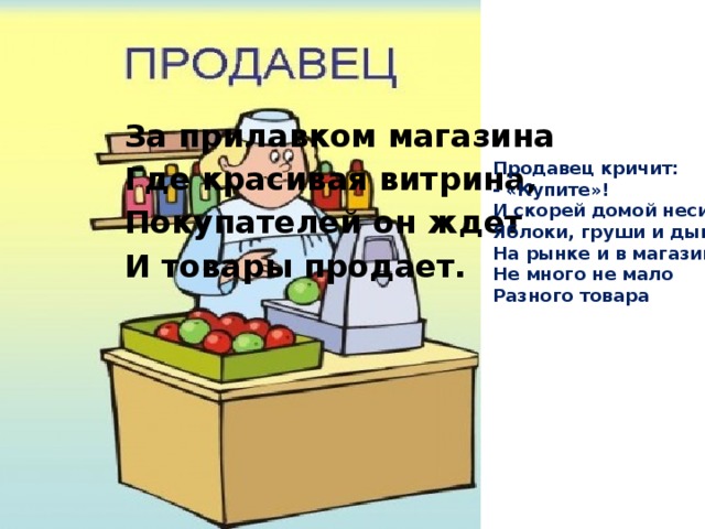 За прилавком магазина Где красивая витрина, Покупателей он ждет И товары продает. Продавец кричит: - «Купите»! И скорей домой несите Яблоки, груши и дыни На рынке и в магазине Не много не мало Разного товара 
