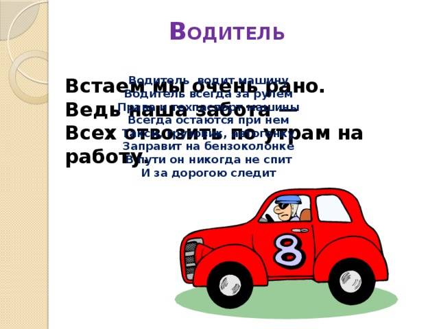 В ОДИТЕЛЬ   Встаем мы очень рано.  Ведь наша забота —  Всех отвозить по утрам на работу. Водитель водит машину Водитель всегда за рулем Права и техпаспорт машины Всегда остаются при нем Такси, грузовик, автогонку Заправит на бензоколонке В пути он никогда не спит И за дорогою следит 