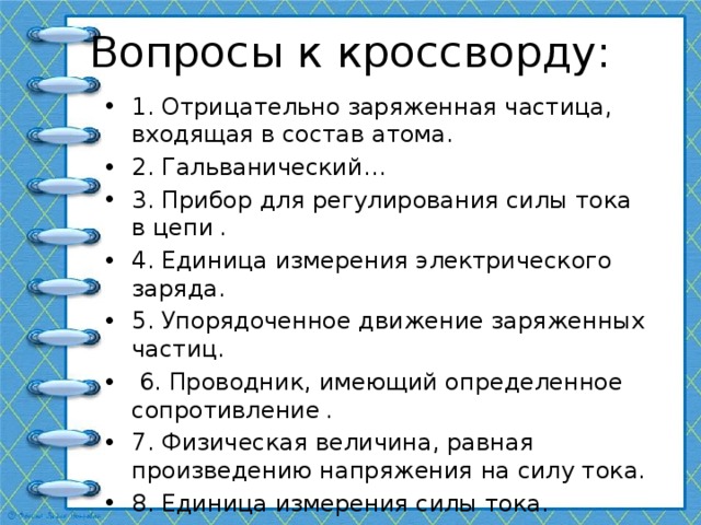 Вопросы к кроссворду: 1. Отрицательно заряженная частица, входящая в состав атома. 2. Гальванический… 3. Прибор для регулирования силы тока в цепи . 4. Единица измерения электрического заряда. 5. Упорядоченное движение заряженных частиц.  6. Проводник, имеющий определенное сопротивление . 7. Физическая величина, равная произведению напряжения на силу тока. 8. Единица измерения силы тока. 