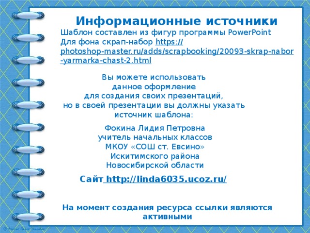 Информационные источники Шаблон составлен из фигур программы PowerPoint Для фона скрап-набор https:// photoshop-master.ru/adds/scrapbooking/20093-skrap-nabor-yarmarka-chast-2.html   Вы можете использовать данное оформление для создания своих презентаций, но в своей презентации вы должны указать источник шаблона: Фокина Лидия Петровна учитель начальных классов МКОУ «СОШ ст. Евсино» Искитимского района Новосибирской области Сайт http://linda6035.ucoz.ru/  На момент создания ресурса ссылки являются активными 