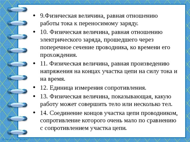 9.Физическая величина, равная отношению работы тока к переносимому заряду. 10. Физическая величина, равная отношению электрического заряда, прошедшего через поперечное сечение проводника, ко времени его прохождения. 11. Физическая величина, равная произведению напряжения на концах участка цепи на силу тока и на время. 12. Единица измерения сопротивления. 13. Физическая величина, показывающая, какую работу может совершить тело или несколько тел. 14. Соединение концов участка цепи проводником, сопротивление которого очень мало по сравнению с сопротивлением участка цепи. 