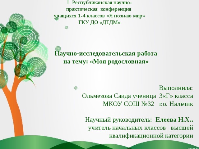 I Республиканская научно-практическая конференция учащихся 1-4 классов «Я познаю мир» ГКУ ДО «ДТДМ» Научно-исследовательская работа на тему: «Моя родословная» Выполнила: Ольмезова Саида ученица 3«Г» класса МКОУ СОШ №32 г.о. Нальчик Научный руководитель: Елеева Н.Х.. учитель начальных классов высшей квалификационной категории 