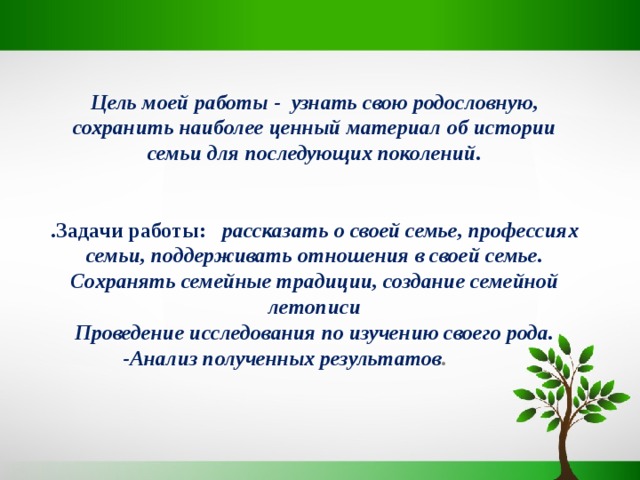  Цель моей работы - узнать свою родословную, сохранить наиболее ценный материал об истории семьи для последующих поколений.   .Задачи работы: рассказать о своей семье, профессиях семьи, поддерживать отношения в своей семье. Сохранять семейные традиции, создание семейной летописи Проведение исследования по изучению своего рода.  -Анализ полученных результатов .    
