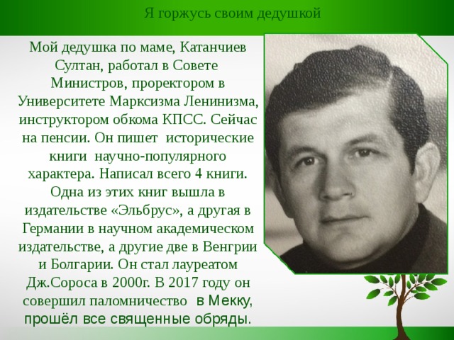  Я горжусь своим дедушкой Мой дедушка по маме, Катанчиев Султан, работал в Совете Министров, проректором в Университете Марксизма Ленинизма, инструктором обкома КПСС. Сейчас на пенсии. Он пишет исторические книги научно-популярного характера. Написал всего 4 книги. Одна из этих книг вышла в издательстве «Эльбрус», а другая в Германии в научном академическом издательстве, а другие две в Венгрии и Болгарии. Он стал лауреатом Дж.Сороса в 2000г. В 2017 году он совершил паломничество в Мекку, прошёл все священные обряды. 