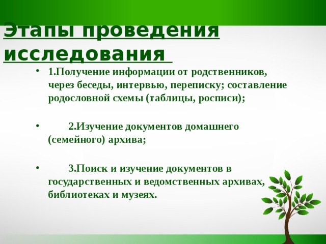 Этапы проведения исследования 1.Получение информации от родственников, через беседы, интервью, переписку; составление родословной схемы (таблицы, росписи);    2.Изучение документов домашнего (семейного) архива;    3.Поиск и изучение документов в государственных и ведомственных архивах, библиотеках и музеях.  