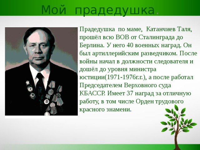 Мой прадедушка . Прадедушка по маме, Катанчиев Таля, прошёл всю ВОВ от Сталинграда до Берлина. У него 40 военных наград. Он был артиллерийским разведчиком. После войны начал в должности следователя и дошёл до уровня министра юстиции(1971-1976г.г.), а после работал Председателем Верховного суда КБАССР. Имеет 37 наград за отличную работу, в том числе Орден трудового красного знамени . 