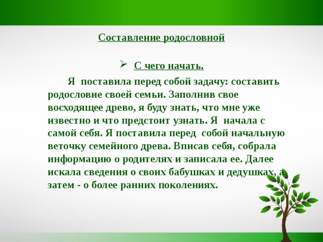 Составление родословной   С чего начать.   Я поставила перед собой задачу: составить родословие своей семьи. Заполнив свое восходящее древо, я буду знать, что мне уже известно и что предстоит узнать. Я начала с самой себя. Я поставила перед собой начальную веточку семейного древа. Вписав себя, собрала информацию о родителях и записала ее. Далее искала сведения о своих бабушках и дедушках, а затем - о более ранних поколениях.  