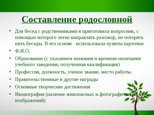 Составление родословной Для бесед с родственниками я приготовила вопросник, с помощью которого легко направлять разговор, не потерять нить беседы. В его основе использовала пункты карточки Ф.И.О. Образование (с указанием названия и времени окончания учебного заведения, полученная квалификация) Профессия, должность, ученое звание, место работы. Правительственные и другие награды Основные творческие достижения Иконография (наличие живописных и фотографических изображений) 