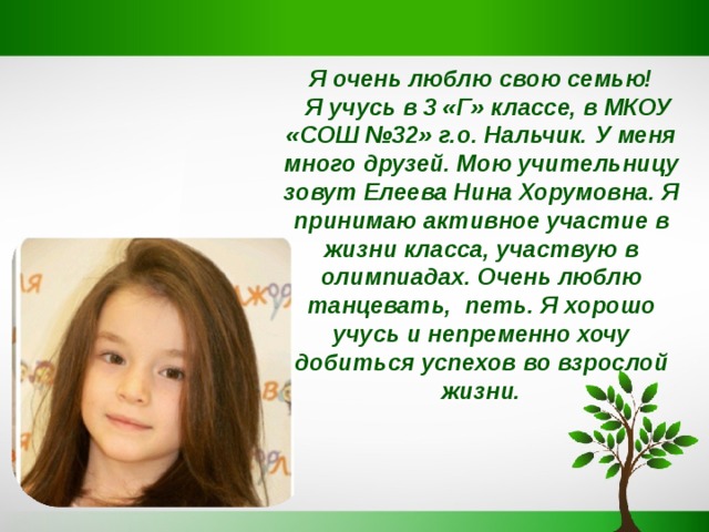 Я очень люблю свою семью!  Я учусь в 3 «Г» классе, в МКОУ «СОШ №32» г.о. Нальчик. У меня много друзей. Мою учительницу зовут Елеева Нина Хорумовна. Я принимаю активное участие в жизни класса, участвую в олимпиадах. Очень люблю танцевать, петь. Я хорошо учусь и непременно хочу добиться успехов во взрослой жизни. 