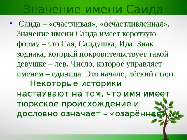 Значение имени Саида  Саида – «счастливая», «осчастливленная». Значение имени Саида имеет короткую форму – это Сая, Саидушка, Ида. Знак зодиака, который покровительствует такой девушке – лев. Число, которое управляет именем – единица. Это начало, лёгкий старт.  Некоторые историки настаивают на том, что имя имеет тюркское происхождение и дословно означает – «озарённая».    