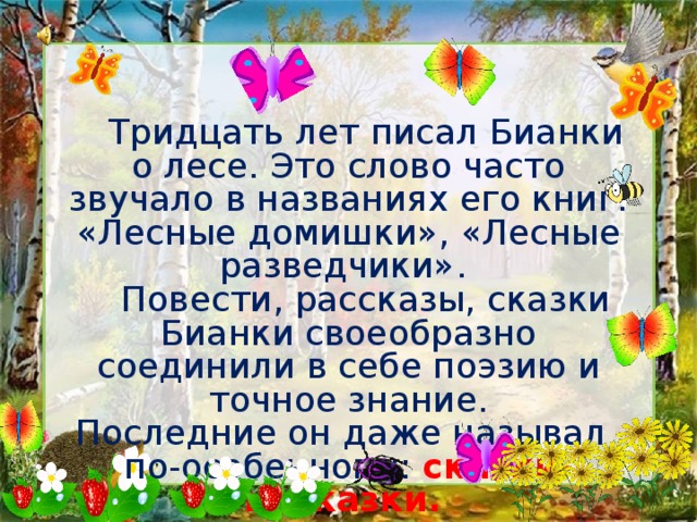   Тридцать лет писал Бианки о лесе. Это слово часто звучало в названиях его книг: «Лесные домишки», «Лесные разведчики».   Повести, рассказы, сказки Бианки своеобразно соединили в себе поэзию и точное знание.  Последние он даже называл по-особенному: сказки-несказки. 