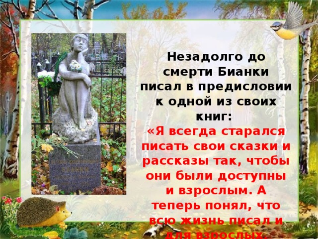 Незадолго до смерти Бианки писал в предисловии к одной из своих книг: «Я всегда старался писать свои сказки и рассказы так, чтобы они были доступны и взрослым. А теперь понял, что всю жизнь писал и для взрослых, сохранивших в душе ребенка». 
