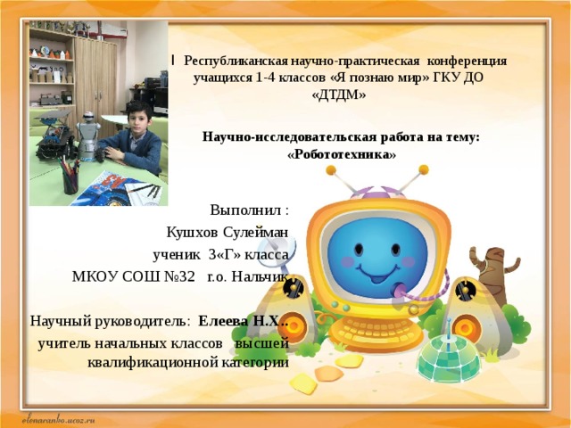  I Республиканская научно-практическая конференция учащихся 1-4 классов «Я познаю мир» ГКУ ДО «ДТДМ» Научно-исследовательская работа на тему: «Робототехника»  Выполнил : Кушхов Сулейман  ученик 3«Г» класса МКОУ СОШ №32 г.о. Нальчик Научный руководитель: Елеева Н.Х.. учитель начальных классов высшей квалификационной категории   