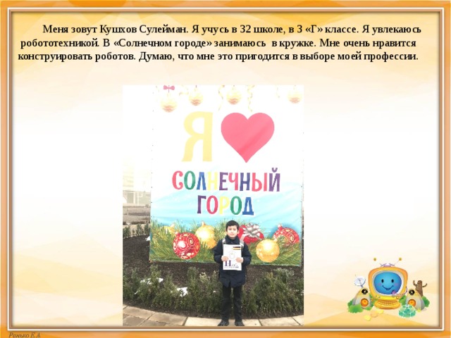  Меня зовут Кушхов Сулейман. Я учусь в 32 школе, в 3 «Г» классе. Я увлекаюсь робототехникой. В «Солнечном городе» занимаюсь в кружке. Мне очень нравится конструировать роботов. Думаю, что мне это пригодится в выборе моей профессии. 