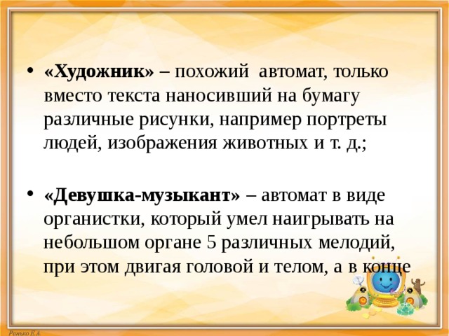 «Художник»  – похожий автомат, только вместо текста наносивший на бумагу различные рисунки, например портреты людей, изображения животных и т. д.;   «Девушка-музыкант»  – автомат в виде органистки, который умел наигрывать на небольшом органе 5 различных мелодий, при этом двигая головой и телом, а в конце 
