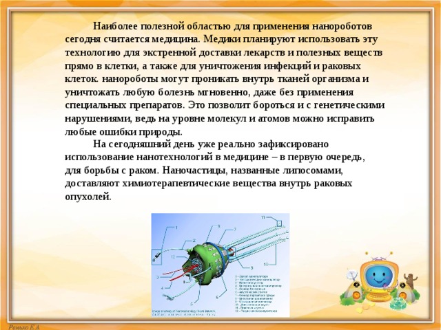  Наиболее полезной областью для применения нанороботов сегодня считается медицина. Медики планируют использовать эту технологию для экстренной доставки лекарств и полезных веществ прямо в клетки, а также для уничтожения инфекций и раковых клеток. нанороботы могут проникать внутрь тканей организма и уничтожать любую болезнь мгновенно, даже без применения специальных препаратов. Это позволит бороться и с генетическими нарушениями, ведь на уровне молекул и атомов можно исправить любые ошибки природы.  На сегодняшний день уже реально зафиксировано использование нанотехнологий в медицине – в первую очередь, для борьбы с раком. Наночастицы, названные липосомами, доставляют химиотерапевтические вещества внутрь раковых опухолей. 