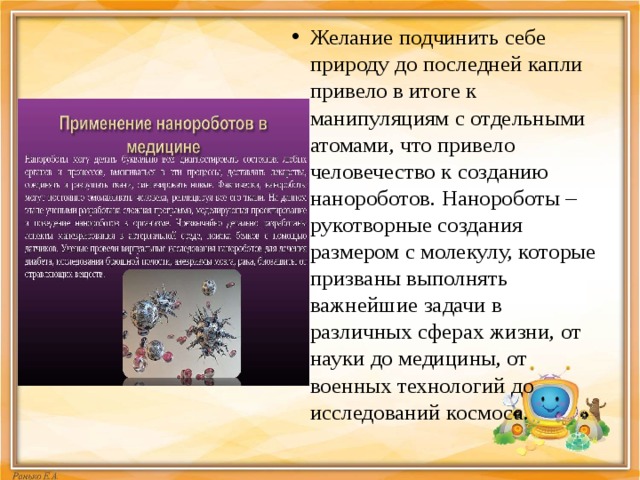Желание подчинить себе природу до последней капли привело в итоге к манипуляциям с отдельными атомами, что привело человечество к созданию нанороботов. Нанороботы – рукотворные создания размером с молекулу, которые призваны выполнять важнейшие задачи в различных сферах жизни, от науки до медицины, от военных технологий до исследований космоса. 