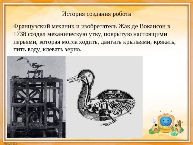 История создания робота Французский механик и изобретатель Жак де Вокансон в 1738 создал механическую утку, покрытую настоящими перьями, которая могла ходить, двигать крыльями, крякать, пить воду, клевать зерно. 