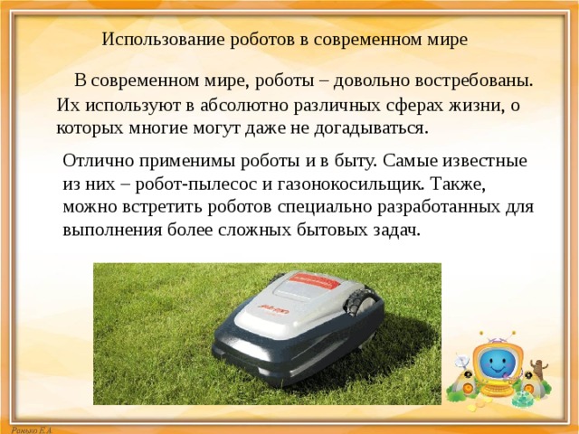 Использование роботов в современном мире  В современном мире, роботы – довольно востребованы. Их используют в абсолютно различных сферах жизни, о которых многие могут даже не догадываться. Отлично применимы роботы и в быту. Самые известные из них – робот-пылесос и газонокосильщик. Также, можно встретить роботов специально разработанных для выполнения более сложных бытовых задач. 