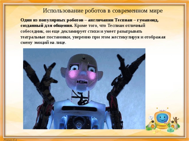 Использование роботов в современном мире Один из популярных роботов – англичанин Теспиан – гуманоид, созданный для общения.  Кроме того, что Теспиан отличный собеседник, он еще декламирует стихи и умеет разыгрывать театральные постановки, уверенно при этом жестикулируя и отображая смену эмоций на лице. 