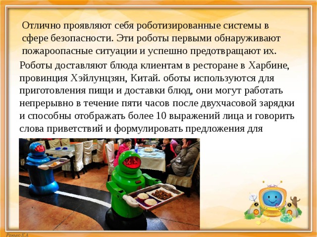 Отлично проявляют себя роботизированные системы в сфере безопасности. Эти роботы первыми обнаруживают пожароопасные ситуации и успешно предотвращают их. Роботы доставляют блюда клиентам в ресторане в Харбине, провинция Хэйлунцзян, Китай. оботы используются для приготовления пищи и доставки блюд, они могут работать непрерывно в течение пяти часов после двухчасовой зарядки и способны отображать более 10 выражений лица и говорить слова приветствий и формулировать предложения для клиентов.  