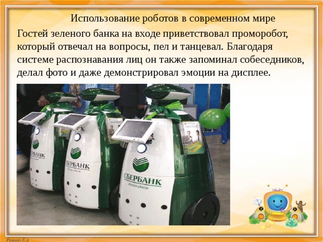 Использование роботов в современном мире Гостей зеленого банка на входе приветствовал проморобот, который отвечал на вопросы, пел и танцевал. Благодаря системе распознавания лиц он также запоминал собеседников, делал фото и даже демонстрировал эмоции на дисплее. 