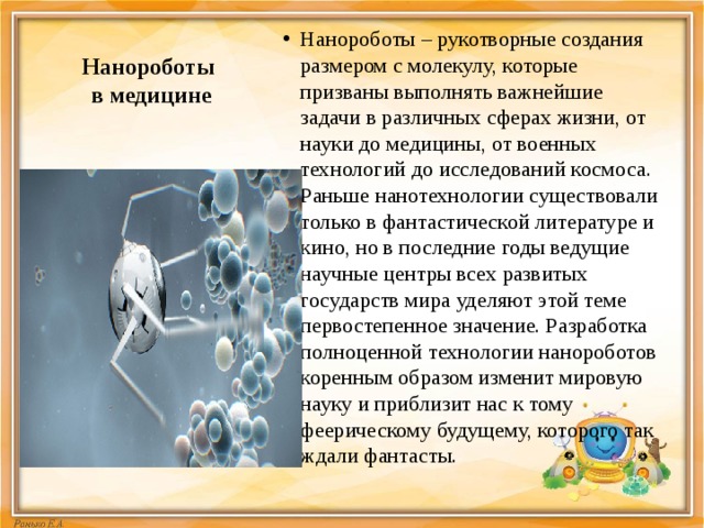 Нанороботы  в медицине Нанороботы – рукотворные создания размером с молекулу, которые призваны выполнять важнейшие задачи в различных сферах жизни, от науки до медицины, от военных технологий до исследований космоса. Раньше нанотехнологии существовали только в фантастической литературе и кино, но в последние годы ведущие научные центры всех развитых государств мира уделяют этой теме первостепенное значение. Разработка полноценной технологии нанороботов коренным образом изменит мировую науку и приблизит нас к тому феерическому будущему, которого так ждали фантасты. 