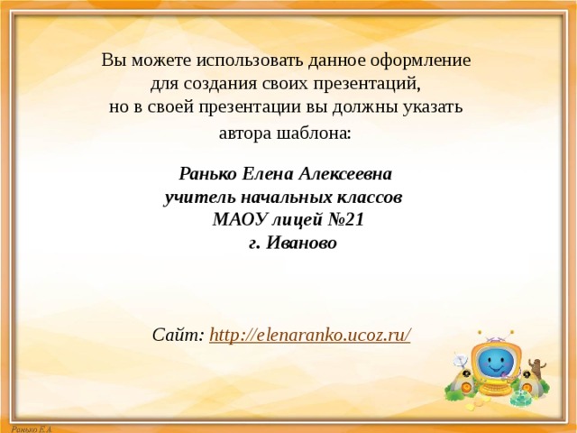 Вы можете использовать данное оформление для создания своих презентаций, но в своей презентации вы должны указать автора шаблона:  Ранько Елена Алексеевна учитель начальных классов МАОУ лицей №21  г. Иваново    Сайт: http://elenaranko.ucoz.ru/  