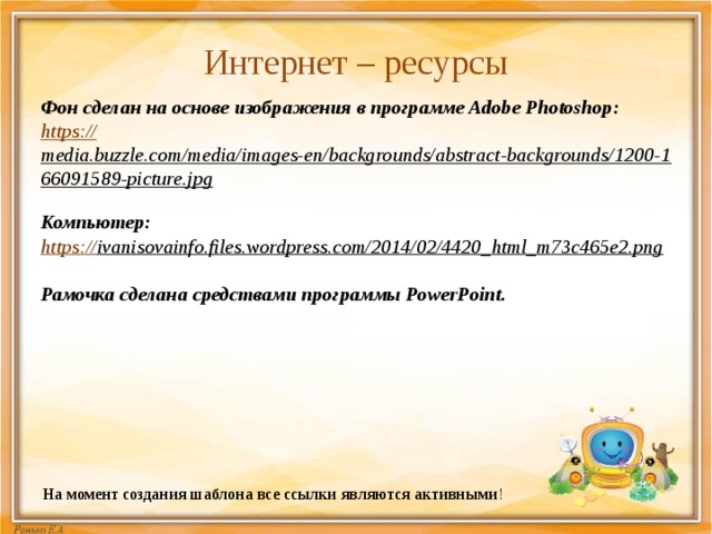 Интернет – ресурсы   Фон сделан на основе изображения в программе Adobe Photoshop:  https:// media.buzzle.com/media/images-en/backgrounds/abstract-backgrounds/1200-166091589-picture.jpg  Компьютер: https:// ivanisovainfo.files.wordpress.com/2014/02/4420_html_m73c465e2.png   Рамочка сделана средствами программы PowerPoint. На момент создания шаблона все ссылки являются активными ! 