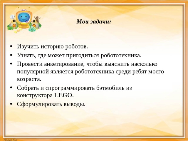 Мои задачи:   Изучить историю роботов. Узнать, где может пригодиться робототехника. Провести анкетирование, чтобы выяснить насколько популярной является робототехника среди ребят моего возраста. Собрать и спрограммировать бэтмобиль из конструктора  LEGO . Сформулировать выводы. 