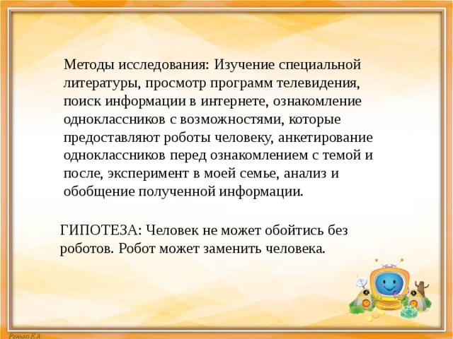 Методы исследования: Изучение специальной литературы, просмотр программ телевидения, поиск информации в интернете, ознакомление одноклассников с возможностями, которые предоставляют роботы человеку, анкетирование одноклассников перед ознакомлением с темой и после, эксперимент в моей семье, анализ и обобщение полученной информации. ГИПОТЕЗА: Человек не может обойтись без роботов. Робот может заменить человека. 