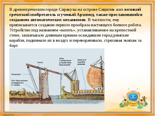 В древнегреческом городе Сиракузы на острове Сицилия жил  великий греческий изобретатель и ученый Архимед, также прославившийся созданием автоматических механизмов . В частности, ему приписывается создание первого прообраза настоящего боевого робота. Устройство под названием «коготь», устанавливаемое на крепостной стене, захватывало длинным крюком осаждавшие город римские корабли, поднимало их в воздух и переворачивало, стряхивая экипаж за борт. 