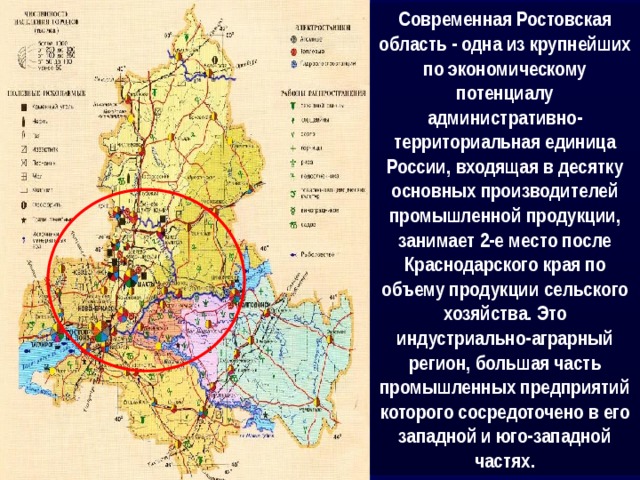 Современная Ростовская область - одна из крупнейших по экономическому потенциалу административно-территориальная единица России, входящая в десятку основных производителей промышленной продукции, занимает 2-е место после Краснодарского края по объему продукции сельского хозяйства. Это индустриально-аграрный регион, большая часть промышленных предприятий которого сосредоточено в его западной и юго-западной частях. 