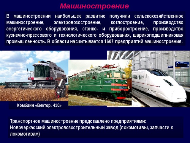 Машиностроение В машиностроении наибольшее развитие получили сельскохозяйственное машиностроение, электровозостроение, котлостроение, производство энергетического оборудования, станко- и приборостроение, производство кузнечно-прессового и технологического оборудования, шарикоподшипниковая промышленность. В области насчитывается 1607 предприятий машиностроения. Комбайн «Вектор. 410» Транспортное машиностроение представлено предприятиями: Новочеркасский электровозостроительный завод (локомотивы, запчасти к локомотивам) 