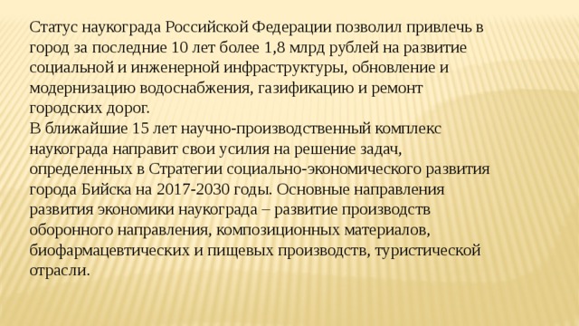 Статус наукограда Российской Федерации позволил привлечь в город за последние 10 лет более 1,8 млрд рублей на развитие социальной и инженерной инфраструктуры, обновление и модернизацию водоснабжения, газификацию и ремонт городских дорог. В ближайшие 15 лет научно-производственный комплекс наукограда направит свои усилия на решение задач, определенных в Стратегии социально-экономического развития города Бийска на 2017-2030 годы. Основные направления развития экономики наукограда – развитие производств оборонного направления, композиционных материалов, биофармацевтических и пищевых производств, туристической отрасли. 