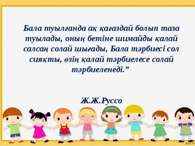 Бала туылғанда ақ қағаздай болып таза туылады, оның бетіне шимайды қалай салсаң солай шығады, Бала тәрбиесі сол сияқты, өзің қалай тәрбиелесе солай тәрбиеленеді.”          Ж.Ж.Руссо   
