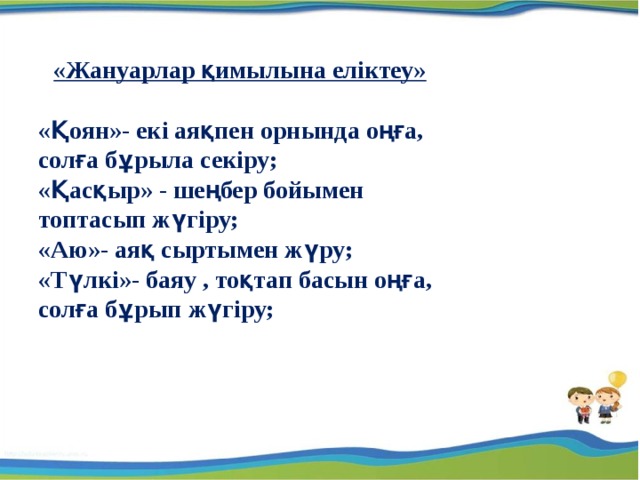 «Жануарлар қимылына еліктеу»  «Қоян»- екі аяқпен орнында оңға, солға бұрыла секіру; «Қасқыр» - шеңбер бойымен топтасып жүгіру; «Аю»- аяқ сыртымен жүру; «Түлкі»- баяу , тоқтап басын оңға, солға бұрып жүгіру; 